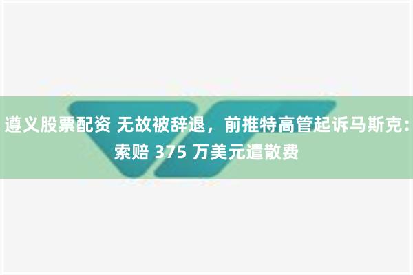 遵义股票配资 无故被辞退，前推特高管起诉马斯克：索赔 375 万美元遣散费