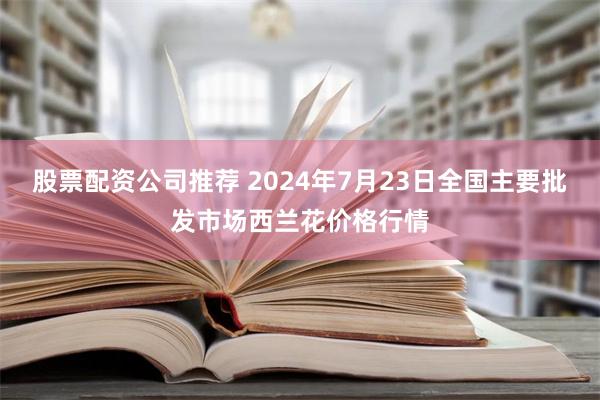 股票配资公司推荐 2024年7月23日全国主要批发市场西兰花价格行情