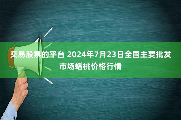 交易股票的平台 2024年7月23日全国主要批发市场蟠桃价格行情