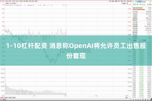 1-10杠杆配资 消息称OpenAI将允许员工出售股份套现