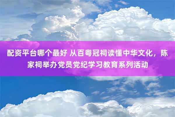 配资平台哪个最好 从百粤冠祠读懂中华文化，陈家祠举办党员党纪学习教育系列活动