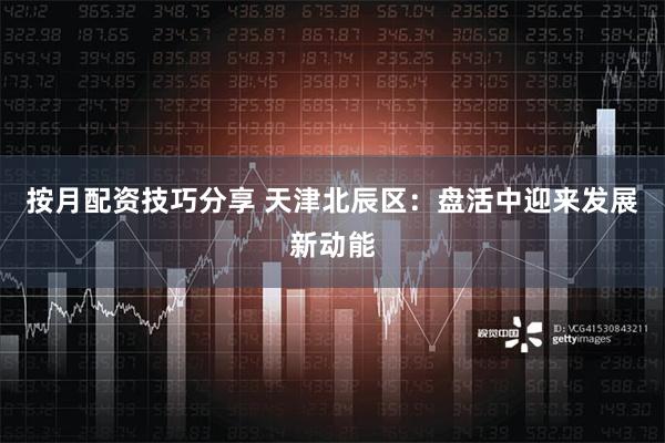 按月配资技巧分享 天津北辰区：盘活中迎来发展新动能