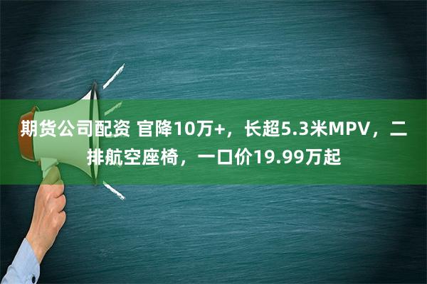 期货公司配资 官降10万+，长超5.3米MPV，二排航空座椅，一口价19.99万起