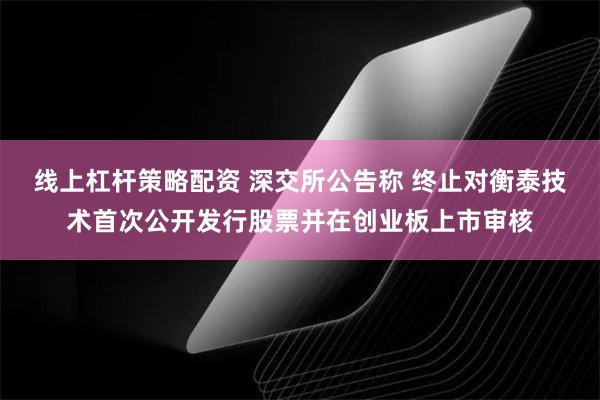 线上杠杆策略配资 深交所公告称 终止对衡泰技术首次公开发行股票并在创业板上市审核