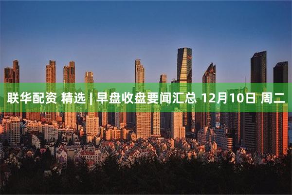 联华配资 精选 | 早盘收盘要闻汇总 12月10日 周二