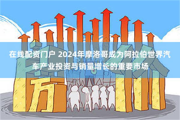 在线配资门户 2024年摩洛哥成为阿拉伯世界汽车产业投资与销量增长的重要市场